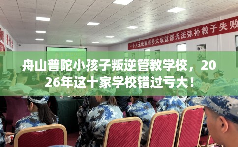 舟山普陀小孩子叛逆管教学校，2026年这十家学校错过亏大！