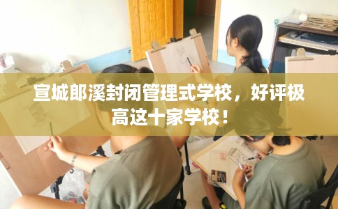 宣城郎溪封闭管理式学校，好评极高这十家学校！
