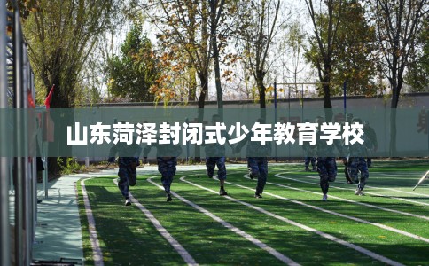 山东菏泽封闭式少年教育学校