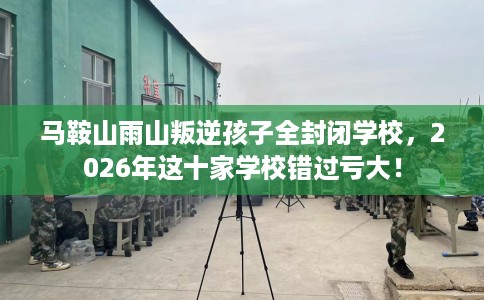马鞍山雨山叛逆孩子全封闭学校，2026年这十家学校错过亏大！