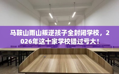 马鞍山雨山叛逆孩子全封闭学校，2026年这十家学校错过亏大！