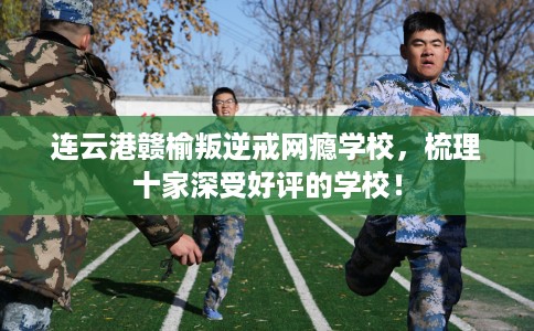 连云港赣榆叛逆戒网瘾学校，梳理十家深受好评的学校！