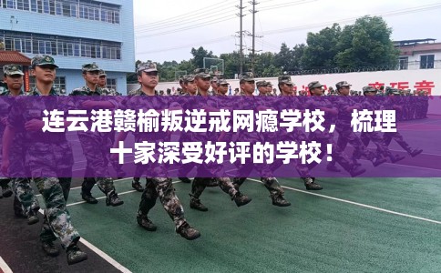 连云港赣榆叛逆戒网瘾学校，梳理十家深受好评的学校！