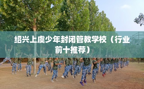 绍兴上虞少年封闭管教学校（行业前十推荐）