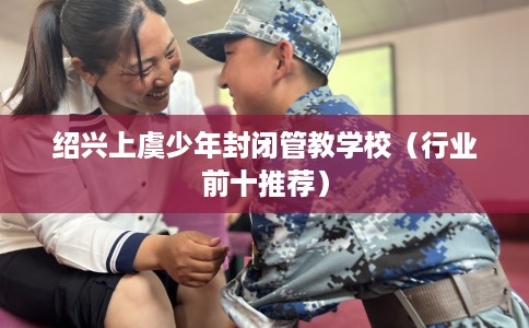 绍兴上虞少年封闭管教学校（行业前十推荐）