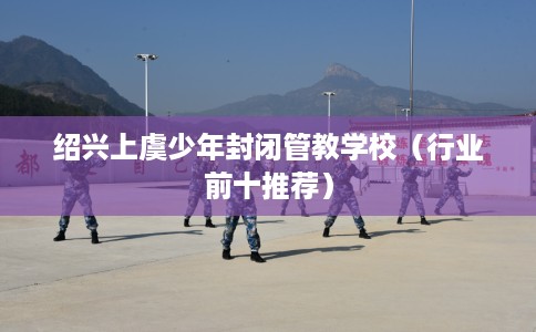 绍兴上虞少年封闭管教学校（行业前十推荐）