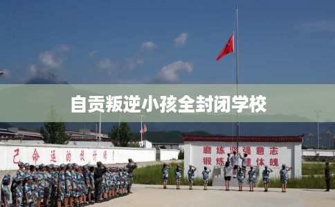 自贡叛逆小孩全封闭学校