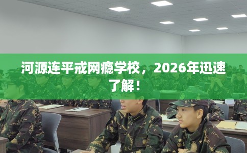 河源连平戒网瘾学校，2026年迅速了解！