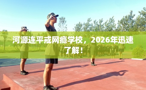 河源连平戒网瘾学校，2026年迅速了解！