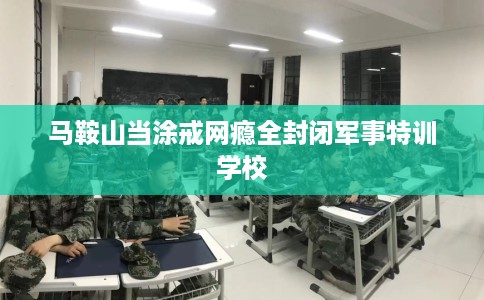 马鞍山当涂戒网瘾全封闭军事特训学校