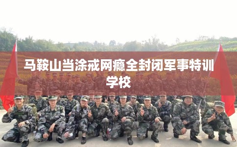 马鞍山当涂戒网瘾全封闭军事特训学校