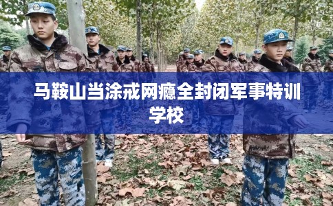 马鞍山当涂戒网瘾全封闭军事特训学校