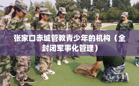 张家口赤城管教青少年的机构（全封闭军事化管理）