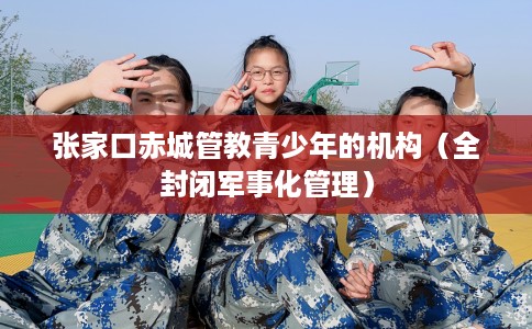 张家口赤城管教青少年的机构（全封闭军事化管理）
