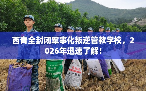 西青全封闭军事化叛逆管教学校，2026年迅速了解！