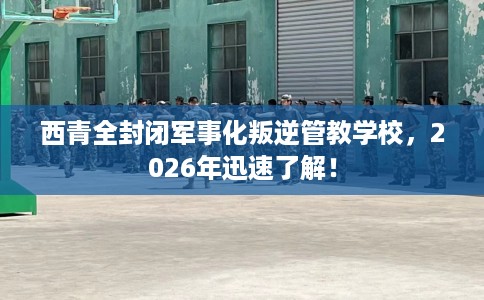西青全封闭军事化叛逆管教学校，2026年迅速了解！