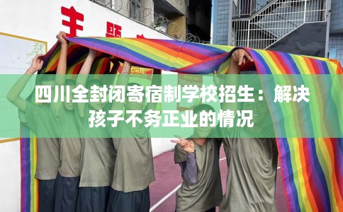 四川全封闭寄宿制学校招生：解决孩子不务正业的情况