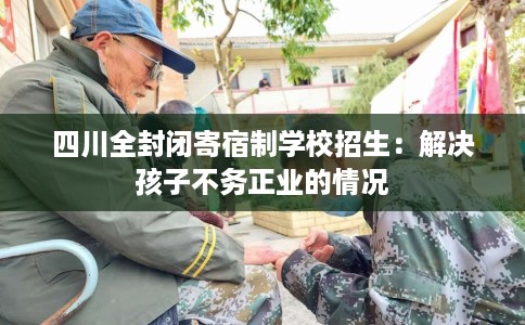 四川全封闭寄宿制学校招生：解决孩子不务正业的情况