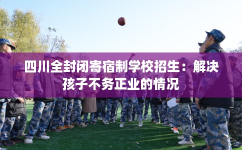 四川全封闭寄宿制学校招生：解决孩子不务正业的情况