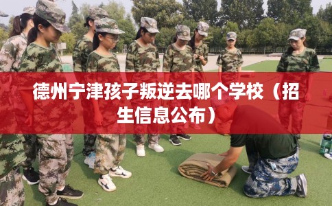 德州宁津孩子叛逆去哪个学校（招生信息公布）