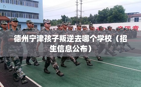 德州宁津孩子叛逆去哪个学校（招生信息公布）