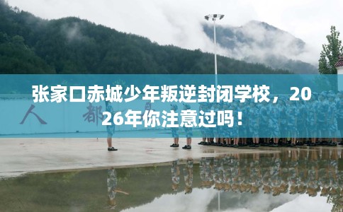 张家口赤城少年叛逆封闭学校，2026年你注意过吗！