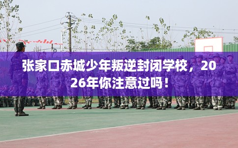 张家口赤城少年叛逆封闭学校，2026年你注意过吗！