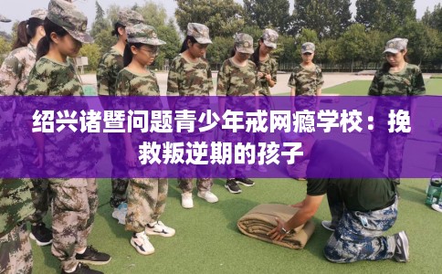 绍兴诸暨问题青少年戒网瘾学校：挽救叛逆期的孩子