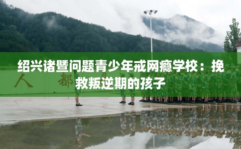 绍兴诸暨问题青少年戒网瘾学校：挽救叛逆期的孩子