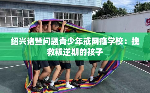 绍兴诸暨问题青少年戒网瘾学校：挽救叛逆期的孩子