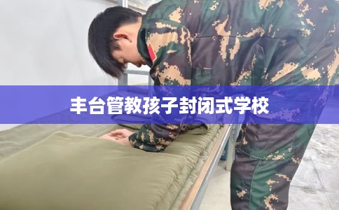 丰台管教孩子封闭式学校