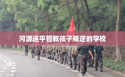河源连平管教孩子叛逆的学校