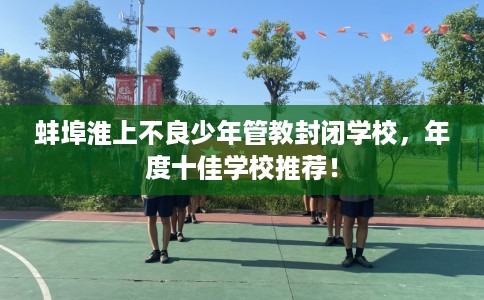 蚌埠淮上不良少年管教封闭学校，年度十佳学校推荐！