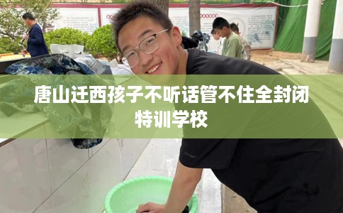 唐山迁西孩子不听话管不住全封闭特训学校