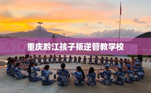 重庆黔江孩子叛逆管教学校