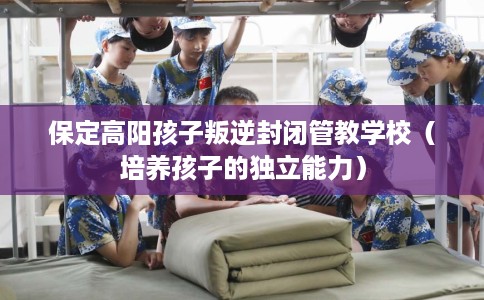 保定高阳孩子叛逆封闭管教学校（培养孩子的独立能力）