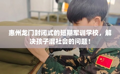 惠州龙门封闭式的短期军训学校，解决孩子混社会的问题！