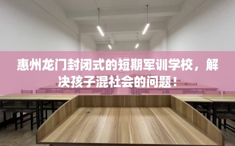 惠州龙门封闭式的短期军训学校，解决孩子混社会的问题！