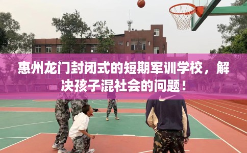 惠州龙门封闭式的短期军训学校，解决孩子混社会的问题！