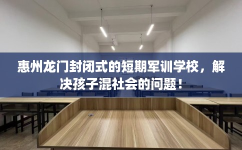 惠州龙门封闭式的短期军训学校，解决孩子混社会的问题！