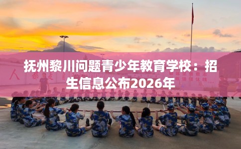 抚州黎川问题青少年教育学校：招生信息公布2026年