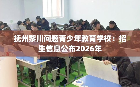 抚州黎川问题青少年教育学校：招生信息公布2026年