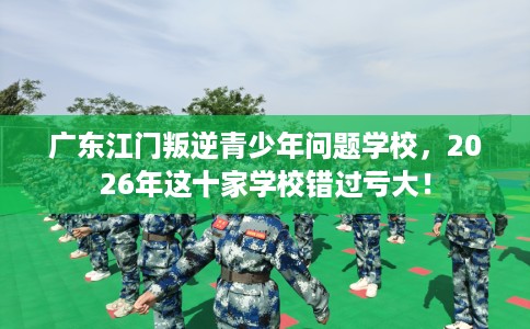 广东江门叛逆青少年问题学校，2026年这十家学校错过亏大！