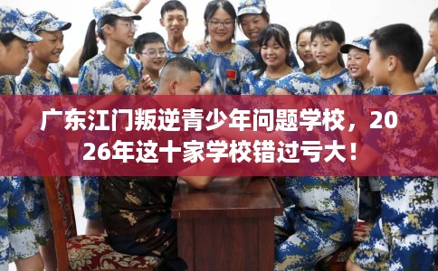 广东江门叛逆青少年问题学校，2026年这十家学校错过亏大！