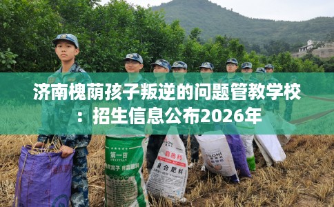 济南槐荫孩子叛逆的问题管教学校：招生信息公布2026年