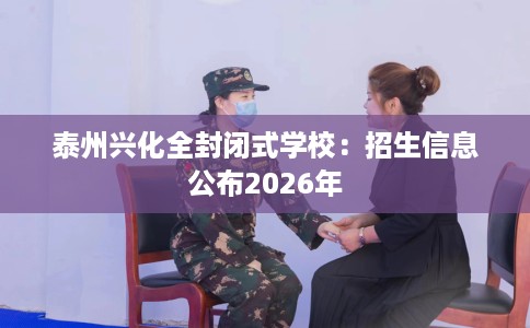 泰州兴化全封闭式学校：招生信息公布2026年