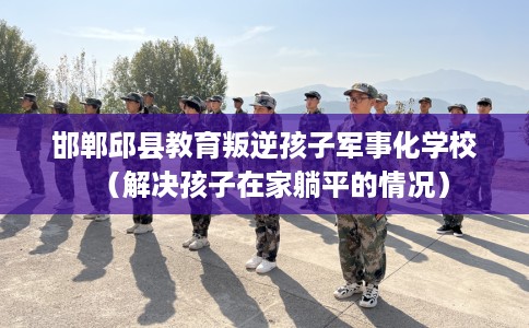 邯郸邱县教育叛逆孩子军事化学校（解决孩子在家躺平的情况）