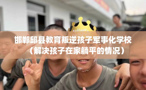 邯郸邱县教育叛逆孩子军事化学校（解决孩子在家躺平的情况）