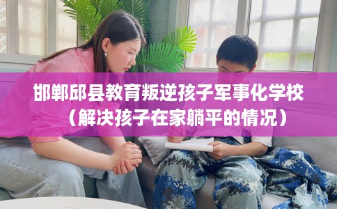 邯郸邱县教育叛逆孩子军事化学校（解决孩子在家躺平的情况）