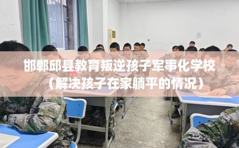 邯郸邱县教育叛逆孩子军事化学校（解决孩子在家躺平的情况）